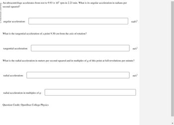 An ultracentrifuge accelerates from rest to 9.93 x 105 rpm in 2.23 min. What is its angular acceleration in radians per
second squared?
angular acceleration:
What is the tangential acceleration of a point 9.30 cm from the axis of rotation?
tangential acceleration:
radial acceleration:
What is the radial acceleration in meters per second squared and in multiples of g of this point at full revolutions per minute?
radial acceleration in multiples of g:
rad/s2
Question Credit: OpenStax College Physics
m/s²
m/s²