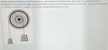 A pulley of moment of inertia \(10.0\, \text{kg} \cdot \text{m}^2\) is mounted on a wall as shown in the following figure. Light strings are wrapped around two circumferences of the pulley and weights are attached. Find the net torque and the angular acceleration of the pulley. Assume the following data: \(r_1 = 100\, \text{cm}, r_2 = 40\, \text{cm}, m_1 = 1.0\, \text{kg}, m_2 = 2.0\, \text{kg}\). Show complete logical work for any credit.

**Diagram Explanation:**

The diagram includes a large pulley with two different radii marked as \(r_1\) and \(r_2\). Two masses, \(m_1\) and \(m_2\), are attached to strings that wrap around the respective circumferences defined by \(r_1\) and \(r_2\). The forces exerted by the masses create torques at different radii on the pulley, influencing its angular acceleration.