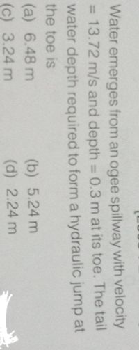 Water emerges from an ogee spillway with velocity
= 13.72 m/s and depth = 0.3 m at its toe. The tail
%3D
water depth required to form a hydraulic jump at
the toe is
(a) 6.48 m
(b) 5.24 m
(c) 3.24 m
(d) 2.24 m
