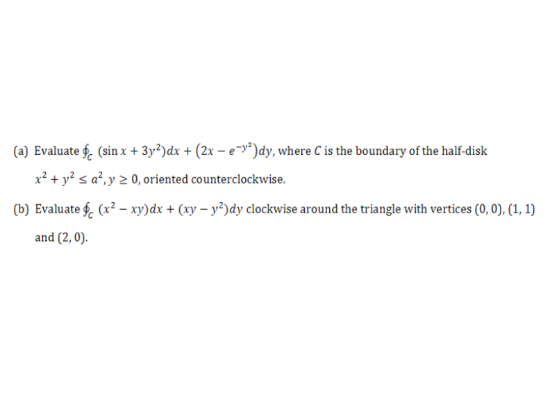 (a) Evaluate f. (sin x + 3y²)dx + (2x – e-y*)dy, where C is the boundary of the half-disk
x² + y? < a?,y 2 0, oriented counterclockwise.
(b) Evaluate f. (x² – xy)dx + (xy – y²)dy clockwise around the triangle with vertices (0, 0), (1, 1)
and (2, 0).
