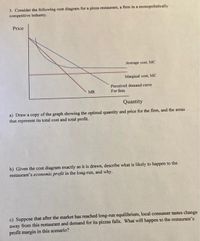 3. Consider the following cost diagram for a pizza restaurant, a firm in a monopolistically
competitive industry.
Price
Average cost, MC
Marginal cost, MC
Perceived demand curve
For firm
MR
Quantity
a) Draw a copy of the graph showing the optimal quantity and price for the fim, and the areas
that represent its total cost and total profit.
b) Given the cost diagram exactly as it is drawn, describe what is likely to happen to the
restaurant's economic profit in the long-run, and why.
c) Suppose that after the market has reached long-run equilibrium, local consumer tastes change
away from this restaurant and demand for its pizzas falls. What will happen to the restaurant's
profit margin in this scenario?
