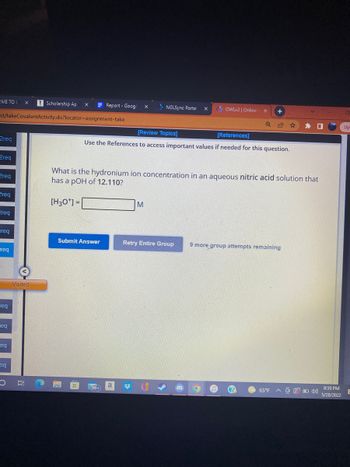 ME TOU
Scholarship Ap
nt/takeCovalentActivity.do?locator=assignment-take
2req
Qreq
2req
Preq
Preq
-reg
freq
req
eq
Feq
eq
O
Visited
NGLSync Portal
X +
[Review Topics]
[References]
Use the References to access important values if needed for this question.
What is the hydronium ion concentration in an aqueous nitric acid solution that
has a pOH of 12.110?
[H30¹] =
M
Retry Entire Group
9 more group attempts remaining
Submit Answer
Report - Google X
a
x
OWLv2 | Online
65°F A40)
8:59 PM
5/28/2022
Up