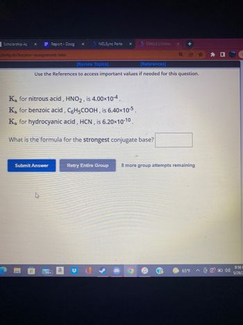 Report - Goog X >NGLSync Porta X
OWLv2 | Online X
[Review Topics]
[References]
Use the References to access important values if needed for this question.
Retry Entire Group 8 more group attempts remaining
a
65°F
Scholarship Ap
X
ctivity.do?locator-assignment-take
Ka for nitrous acid, HNO2, is 4.00×10-4.
Ką for benzoic acid, C6H5COOH, is 6.40×10-5.
Ka for hydrocyanic acid, HCN, is 6.20×10-10.
What is the formula for the strongest conjugate base?
Submit Answer
(99+
#
OF 4
8:56 E
5/28/2