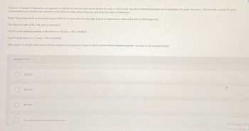Oregon Company's employees are eligible for retirement with benefits at the end of the year in which both age 60 is attained and they have completed 35 years of service. The benefits provide 15 years'
reimbursement for health care services of $37,000 annually, beginning one year from the date of retirement.
Ralph Young was hired at the beginning of 1988 by Oregon after turning age 22 and is expected to retire at the end of 2026 (age 60)
The discount rate is 4%. The plan is unfunded.
The PV of an ordinary annuity of $1 where n-15 and /= 4% is 11.11839.
The PV of $1 where n=2 and /= 4% is 0.92456.
With respect to Ralph, what is the interest cost to be included in Oregon's 2025 postretirement benefit expense, rounded to the nearest dollar?
Multiple Choice
C
$14.434
$14,509
$15,398
None of these answer choices are correct
Activate Win
Go to Settings to