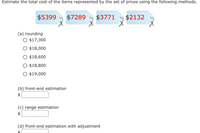 Estimate the total cost of the items represented by the set of prices using the following methods.
$5399
$7289
$3771
$2132
(a) rounding
O $17,300
$18,000
$18,600
O $18,800
$19,000
(b) front-end estimation
$
(c) range estimation
(d) front-end estimation with adjustment
