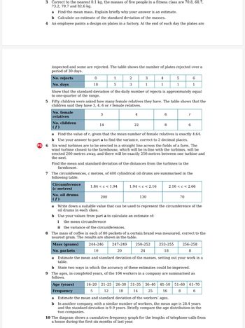 PS
3 Correct to the nearest 0.1 kg, the masses of five people in a fitness class are 70.8, 68.7,
73.2, 79.7 and 82.6 kg.
a
Find the mean mass. Explain briefly why your answer is an estimate.
b Calculate an estimate of the standard deviation of the masses.
4
An employee paints a design on plates in a factory. At the end of each day the plates are
inspected and some are rejected. The table shows the number of plates rejected over a
period of 30 days.
No. rejects
No. days
8
No. female
relatives
No. children
(f)
0
18
Circumference
(c metres)
Show that the standard deviation of the daily number of rejects is approximately equal
to one-quarter of the range.
5 Fifty children were asked how many female relatives they have. The table shows that the
children said they have 3, 4, 6 or r female relatives.
3
No. oil drums
(f)
14
1
5
b
2
3
1.84 <c< 1.94
200
4
244-246
10
3
1
22
a
Find the value of r, given that the mean number of female relatives is exactly 4.64.
b
Use your answer to part a to find the variance, correct to 2 decimal places.
6
Six wind turbines are to be erected in a straight line across the fields of a farm. The
wind turbine closest to the farmhouse, which will be in-line with the turbines, will be
erected 200 metres away, and there will be exactly 250 metres between one turbine and
the next.
Find the mean and standard deviation of the distances from the turbines to the
farmhouse.
7 The circumferences, c metres, of 400 cylindrical oil drums are summarised in the
following table.
4
1
1.94 < c < 2.16
130
6
250-252
24
5
1
8
16-20 21-25 26-30 31-35
5
12
18
14
6
1
r
6
a Write down a suitable value that can be used to represent the circumference of the
oil drums in each class.
Use your values from part a to calculate an estimate of:
i
the mean circumference
ii the variance of the circumferences.
The mass of coffee in each of 80 packets of a certain brand was measured, correct to the
nearest gram. The results are shown in the table.
247-249
Mass (grams)
No. packets
20
253-255
18
70
2.16 ≤ c < 2.66
256-258
8
a Estimate the mean and standard deviation of the masses, setting out your work in a
table.
b
State two ways in which the accuracy of these estimates could be improved.
9 The ages, in completed years, of the 104 workers in a company are summarised as
follows.
Age (years)
Frequency
a Estimate the mean and standard deviation of the workers' ages.
b In another company, with a similar number of workers, the mean age is 28.4 years
and the standard deviation is 9.9 years. Briefly compare the age distribution in the
two companies.
36-40 41-50 51-60 61-70
6
25
16
8
10 The diagram shows a cumulative frequency graph for the lengths of telephone calls from
a house during the first six months of last year.