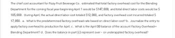 The chief cost accountant for Fizzy Fruit Beverage Co. estimated that total factory overhead cost for the Blending
Department for the coming fiscal year beginning April 1 would be $147,000, and total direct labor costs would be $
105,000. During April, the actual direct labor cost totaled $12,000, and factory overhead cost incurred totaled $
17,050. a. What is the predetermined factory overhead rate based on direct labor cost? b. Journalize the entry to
apply factory overhead to production for April. c. What is the April 30 balance of the account Factory Overhead-
Blending Department? d. Does the balance in part (c) represent over- or underapplied factory overhead?