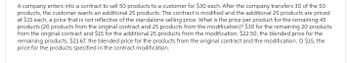 A company enters into a contract to sell 50 products to a customer for $30 each. After the company transfers 30 of the 50
products, the customer wants an additional 25 products. The contract is modified and the additional 25 products are priced
at $15 each, a price that is not reflective of the standalone selling price. What is the price per product for the remaining 45
products (20 products from the original contract and 25 products from the modification)? $30 for the remaining 20 products
from the original contract and $15 for the additional 25 products from the modification. $22.50, the blended price for the
remaining products. $21.67, the blended price for the products from the original contract and the modification. O $15, the
price for the products specified in the contract modification.