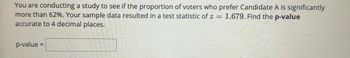 You are conducting a study to see if the proportion of voters who prefer Candidate A is significantly
more than 62%. Your sample data resulted in a test statistic of z= 1.679. Find the p-value
accurate to 4 decimal places.
p-value =