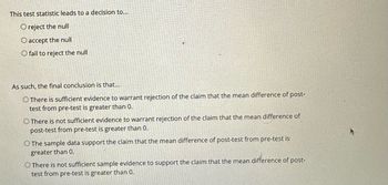 This test statistic leads to a decision to...
O reject the null
O accept the null
O fail to reject the null
As such, the final conclusion is that...
O There is sufficient evidence to warrant rejection of the claim that the mean difference of post-
test from pre-test is greater than 0.
O There is not sufficient evidence to warrant rejection of the claim that the mean difference of
post-test from pre-test is greater than 0.
O The sample data support the claim that the mean difference of post-test from pre-test is
greater than 0.
O There is not sufficient sample evidence to support the claim that the mean difference of post-
test from pre-test is greater than 0.