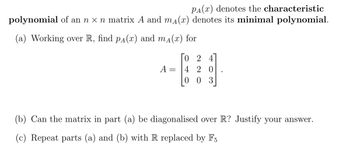 PA(x) denotes the characteristic
polynomial of an n x n matrix A and mд(x) denotes its minimal polynomial.
(a) Working over R, find pÃ(x) and m₁(x) for
A
=
024
4 20
003
(b) Can the matrix in part (a) be diagonalised over R? Justify your answer.
(c) Repeat parts (a) and (b) with R replaced by F5