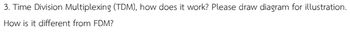 3. Time Division Multiplexing (TDM), how does it work? Please draw diagram for illustration.
How is it different from FDM?