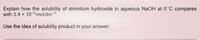 Explain how the solubility of strontium hydroxide in aqueous NaOH at 0°C compares
with 3.4 x 10-2 moldm-3.
Use the idea of solubility product in your answer.
