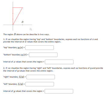 7.
The region D above can be describe in two ways.
1. If we visualize the region having "top" and "bottom" boundaries, express each as functions of a and
provide the interval of -values that covers the entire region.
"top" boundary g2 (x) -
"bottom" boundary 9₁(x) =
interval of values that covers the region
2. If we visualize the region having "right" and "left" boundaries, express each as functions of y and provide
the interval of y-values that covers the entire region.
"right" boundary f2(y) =
"left" boundary f₁(y) =
interval of y values that covers the region