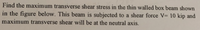 Find the maximum transverse shear stress in the thin walled box beam shown
in the figure below. This beam is subjected to a shear force V= 10 kip and
maximum transverse shear will be at the neutral axis.
