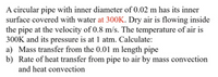 A circular pipe with inner diameter of 0.02 m has its inner
surface covered with water at 300K. Dry air is flowing inside
the pipe at the velocity of 0.8 m/s. The temperature of air is
300K and its pressure is at 1 atm. Calculate:
a) Mass transfer from the 0.01 m length pipe
b) Rate of heat transfer from pipe to air by mass convection
and heat convection
