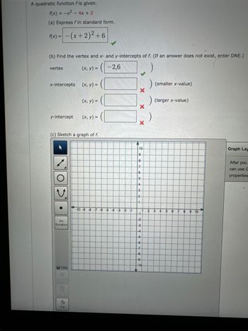 A quadratic function fis given.
f(x) = -x² - 4x + 2
(a) Express fin standard form.
f(x) = -(x + 2)² +6
(b) Find the vertex and x- and y-intercepts of f. (If an answer does not exist, enter DNE.)
(x, y) = (-2,6
vertex
x-intercepts
y-intercept
O
No
Solution
(c) Sketch a graph of f.
Help
Det
(x, y) =
'
Fill
(x, y) =
(x, y) =
-10 -9 -8 -7 -6 -5 4 -3 -2 -1
X
X
x
10
9
8
7
6
5
4
3
2
1
-1
-2
-3
-4
-5
-6
-7
-8
1
-9.
-10
)
(smaller x-value)
) (larger x-value)
2
3
4
5
6
7
8
9
9 10
Graph Lay
After you
can use G
properties