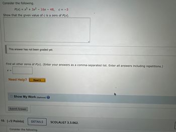 Consider the following.
P(x) = x³ + 3x² - 16x-48, c= -3
Show that the given value of c is a zero of P(x).
This answer has not been graded yet.
Find all other zeros of P(x). (Enter your answers as a comma-separated list. Enter all answers including repetitions.)
X =
Need Help? Read It
Show My Work (Optional)
Submit Answer
10. [-/2 Points]
DETAILS
Consider the following.
SCOLALG7 3.3.062.