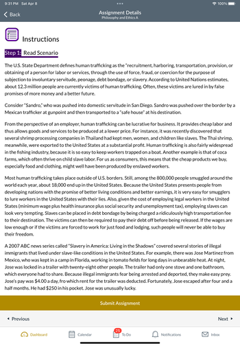 9:31 PM Sat Apr 8
Back
Instructions
Step 1: Read Scenario
The U.S. State Department defines human trafficking as the "recruitment, harboring, transportation, provision, or
obtaining of a person for labor or services, through the use of force, fraud, or coercion for the purpose of
subjection to involuntary servitude, peonage, debt bondage, or slavery. According to United Nations estimates,
about 12.3 million people are currently victims of human trafficking. Often, these victims are lured in by false
promises of more money and a better future.
Assignment Details
Philosophy and Ethics A
Consider "Sandro," who was pushed into domestic servitude in San Diego. Sandro was pushed over the border by a
Mexican trafficker at gunpoint and then transported to a "safe house" at his destination.
From the perspective of an employer, human trafficking can be lucrative for business. It provides cheap labor and
thus allows goods and services to be produced at a lower price. For instance, it was recently discovered that
several shrimp processing companies in Thailand had kept men, women, and children like slaves. The Thai shrimp,
meanwhile, were exported to the United States at a substantial profit. Human trafficking is also fairly widespread
in the fishing industry, because it is so easy to keep workers trapped on a boat. Another example is that of coca
farms, which often thrive on child slave labor. For us as consumers, this means that the cheap products we buy,
especially food and clothing, might well have been produced by enslaved workers.
Most human trafficking takes place outside of U.S. borders. Still, among the 800,000 people smuggled around the
world each year, about 18,000 end up in the United States. Because the United States presents people from
developing nations with the promise of better living conditions and better earnings, it is very easy for smugglers
to lure workers in the United States with their lies. Also, given the cost of employing legal workers in the United
States (minimum wage plus health insurance plus social security and unemployment tax), employing slaves can
look very tempting. Slaves can be placed in debt bondage by being charged a ridiculously high transportation fee
to their destination. The victims can then be required to pay their debt off before being released. If the wages are
low enough or if the victims are forced to work for just food and lodging, such people will never be able to buy
their freedom.
◄ Previous
A 2007 ABC news series called "Slavery in America: Living in the Shadows" covered several stories of illegal
immigrants that lived under slave-like conditions in the United States. For example, there was Jose Martinez from
Mexico, who was kept in a camp in Florida, working in tomato fields for long days in unbearable heat. At night,
Jose was locked in a trailer with twenty-eight other people. The trailer had only one stove and one bathroom,
which everyone had to share. Because illegal immigrants fear being arrested and deported, they make easy prey.
Jose's pay was $4.00 a day, fro which rent for the trailer was deducted. Fortunately, Jose escaped after four and a
half months. He had $250 in his pocket. Jose was unusually lucky.
Dashboard
000 Calendar
000
100%
Submit Assignment
25
0=
To Do
Notifications
Next ►
Inbox