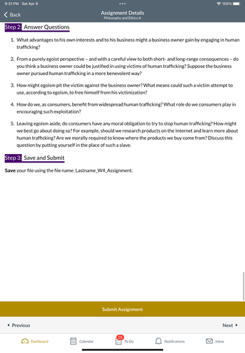 9:31 PM Sat Apr 8
Back
Step 2: Answer Questions
1. What advantages to his own interests and to his business might a business owner gain by engaging in human
trafficking?
Assignment Details
Philosophy and Ethics A
2. From a purely egoist perspective - and with a careful view to both short- and long-range consequences - do
you think a business owner could be justified in using victims of human trafficking? Suppose the business
owner pursued human trafficking in a more benevolent way?
3. How might egoism pit the victim against the business owner? What means could such a victim attempt to
use, according to egoism, to free himself from his victimization?
4. How do we, as consumers, benefit from widespread human trafficking? What role do we consumers play in
encouraging such exploitation?
◄ Previous
5. Leaving egoism aside, do consumers have any moral obligation to try to stop human trafficking? How might
we best go about doing so? For example, should we research products on the Internet and learn more about
human trafficking? Are we morally required to know where the products we buy come from? Discuss this
question by putting yourself in the place of such a slave.
Step 3: Save and Submit
Save your file using the file name: Lastname_W4_Assignment.
Dashboard
000 Calendar
000
100%
Submit Assignment
25
0=
To Do
Notifications
Next ►
Inbox