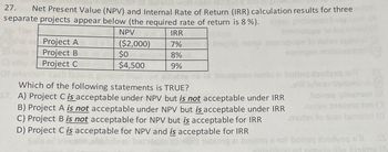 27.
Net Present Value (NPV) and Internal Rate of Return (IRR) calculation results for three
separate projects appear below (the required rate of return is 8 %).
NPV
($2,000)
Project A
Project B
Project C
$0
$4,500
IRR
7%
8%
9%
nem
moo nesto zi boheq asdysg sdT IS
Which of the following statements is TRUE?
17. A) Project C is acceptable under NPV but is not acceptable under IRR
B) Project A is not acceptable under NPV but is acceptable under IRR
C) Project B is not acceptable for NPV but is acceptable for IRR
D) Project C is acceptable for NPV and is acceptable for IRR
bato
eulsy inszeng ten (
muten to sien isme
1976512 21 700j0rqs tot bohaq absdysg s'll SS
lly being (A