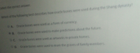 Select the correct answer.
Which of the following best describes how oracte bones were used during the Shang dynasty?
GA Orade bones were used as a form of currency.
8. Oracle bones were used to make predictions about the future.
C Oracle bones were used as artworks in private homes.
0 Oracle bones were used to mark the graves of family menbers
