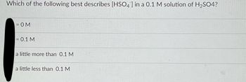 Which of the following best describes [HSO4] in a 0.1 M solution of H₂SO4?
= OM
= 0.1 M
a little more than 0.1 M
a little less than 0.1 M