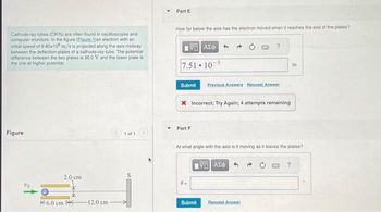 Cathode-ray tubes (CRTS) are often found in oscilloscopes and
computer monitors. In the figure (Eigure 1)an electron with an
initial speed of 6.80x108 m/s is projected along the axis midway
between the deflection plates of a cathode-ray tube. The potential
difference between the two plates is 26.0 V and the lower plate is
the one at higher potential.
Figure
Vo
K6.0 cm
2.0 cm
12.0 cm
1 of 1
Y
Part E
How far below the axis has the electron moved when it reaches the end of the plates?
1951 ΑΣΦ
7.51-10-³
Submit Previous Answers Request Answer
X Incorrect; Try Again; 4 attempts remaining
Part F
At what angle with the axis is it moving as it leaves the plates?
0-
Submit
Η ΑΣΦ 4
m
Request Answer