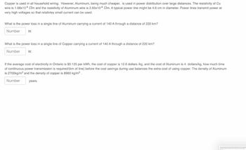 Copper is used in all household wiring. However, Aluminum, being much cheaper, is used in power distribution over large distances. The resistivity of Cu
wire is 1.68x10-8 m and the resistivity of Aluminum wire is 2.65x108 2m. A typical power line might be 4.6 cm in diameter. Power lines transmit power at
very high voltages so that relativley small current can be used.
What is the power loss in a single line of Aluminum carrying a current of 140 A through a distance of 220 km?
Number
W.
What is the power loss in a single line of Copper carrying a current of 140 A through a distance of 220 km?
Number
W.
If the average cost of electricity in Ontario is $0.125 per kWh, the cost of copper is 12.6 dollars /kg, and the cost of Aluminum is 4 dollars/kg, how much time
of continuous power transmission is required/(km of line) before the cost savings during use balances the extra cost of using copper. The density of Aluminum
is 2700kg/m³ and the density of copper is 8960 kg/m³.
Number
years.