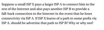 Suppose a small ISP X pays a larger ISP A to connect him to the
rest of the Internet and also pays another ISP B to provide a
fall-back connection to the Internet in the event that he loses
connectivity via ISP A. If ISP X learns of a path to some prefix via
ISP A, should he advertise that path to ISP B? Why or why not?