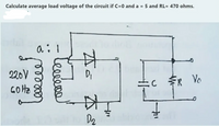 Calculate average load voltage of the circuit if C=0 and a = 5 and RL= 470 ohms.
中
220V
GOHZ
DI
FR
R Vo
D2
