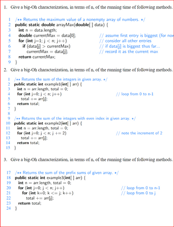 1. Give a big-Oh characterization, in terms of n, of the running time of following methods.
1 /** Returns the maximum value of a nonempty array of numbers. */
2 public static double arrayMax(double[ ] data) {
3
int n = data.length;
4
5
6
1
2
3
4
5
6
7
8
9}
2. Give a big-Oh characterization, in terms of n, of the running time of following methods.
7
8
10
11
double current Max = data[0];
for (int j=1; j<n; j++)
if (data[j] > current Max)
currentMax = data[j];
return current Max;
}
DBD2E2D
/** Returns the sum of the integers in given array. */
public static int example1(int[] arr) {
int n = arr.length, total = 0;
for (int j=0; j <n; j++)
total + = arr[j];
9 /** Returns the sum of the integers with even index in given array. */
public static int example2(int[ ] arr) {
int n = arr.length, total = 0;
for (int j=0; j < n; j+= 2)
total += arr[j];
12
13
14 return total;
15 }
19
return total;
21
3. Give a big-Oh characterization, in terms of n, of the running time of following methods.
18 public static int example3(int[] arr) {
int n = arr.length, total = 0;
17 /** Returns the sum of the prefix sums of given array. */
// assume first entry is biggest (for now
// consider all other entries
// if data[j] is biggest thus far...
// record it as the current max
20 for (int j=0; j < n; j++)
24 }
// loop from 0 to n-1
for (int k=0; k <= j; k++)
total += arr[j];
23 return total;
// note the increment of 2
// loop from 0 to n-1
// loop from 0 to j