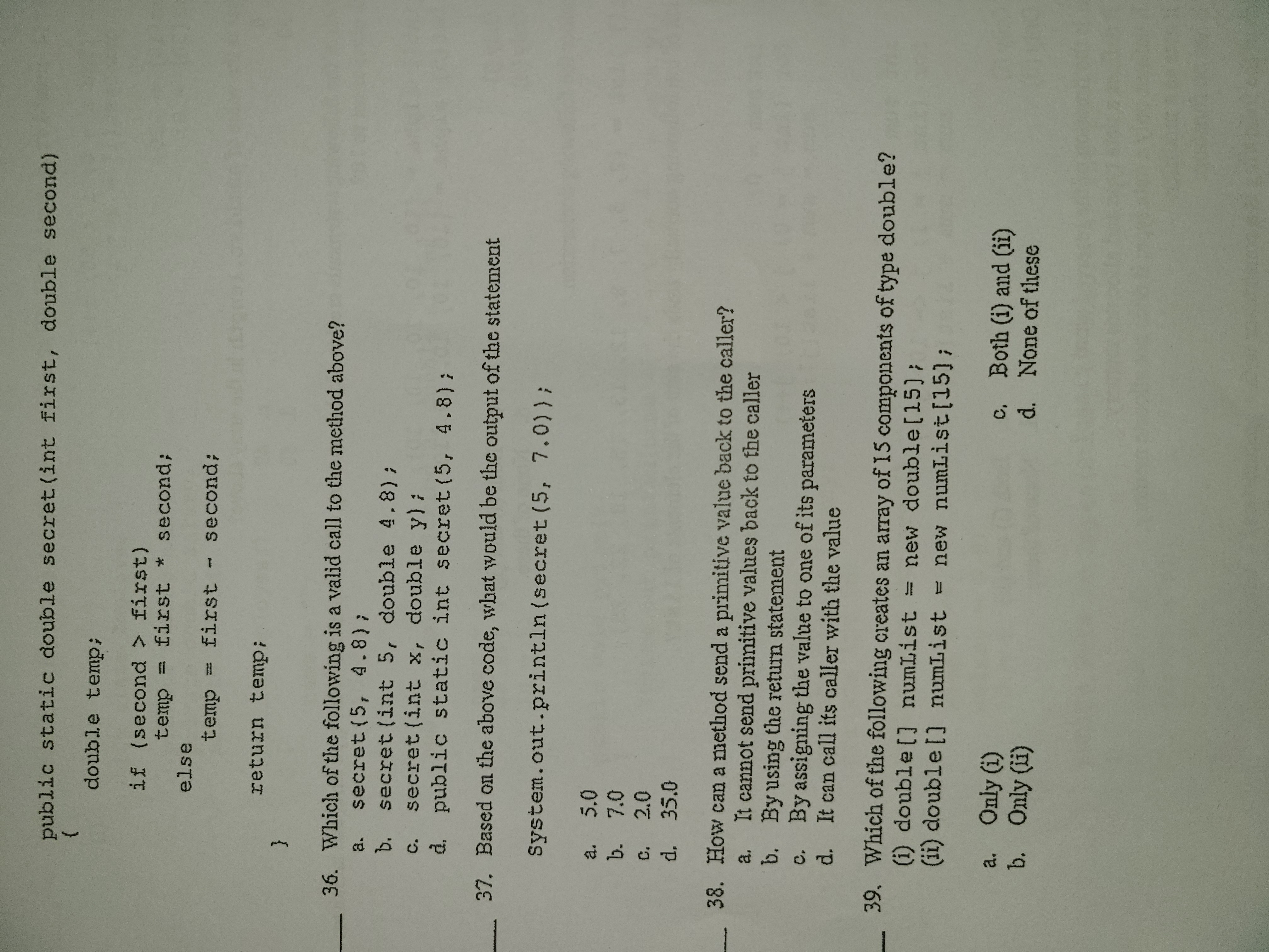 public static double secret(int first, double second)
double temp;
if (second > first)
temp = first * second;
else
temp = first - second;
return temp;
36. Which of the following is a valid call to the method above?
a. secret (5, 4.8);
b. secret (int 5, double 4.8);
secret (int x, double y):
d. public static int secret (5, 4.8);
C.
37. Based on the above code, what would be the output of the statement
System.out.println (secret (5, 7.0)) ;
a. 5.0
b. 7.0
c. 2.0
d. 35.0
38. How can a method send a primitive value back to the caller?
It cannot send primitive values back to the caller
a,
b. By using the return statement
c. By assigning the value to one of its parameters
d. It can call its caller with the value
39. Which of the following creates an array of 15 components of type double?
(i) double[] numList = new double[15);
(ii) double [] numList = new numList[15);
a. Only (i)
b. Only (li)
c, Both (i) and (ii)
d. None of these
