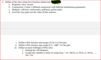 3. Define a Pair class using Java Generics framework
a. Properties: first, second
b. Constructors: Create 2 different constructor with different initialization parameters
c. Methods: setFirst(), setSecond(), getFirst(), getSecond();
d. Test Pair class print out the value of Pair instance:
i. Define a Pair instance and assign (10,10.1) to the pair;
ii.
Define a Pair instance and assign (8.2, "ABC") to the pair;
iii. Define an array holding[] of Pair class.
1. holding has 100 elements;
2.
Assign (int, double) to array by using loop -> (0, 100.0), (1, 99.0), (2, 98.0), ...,
(99, 1.0).