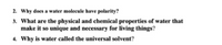 2. Why does a water molecule have polarity?
3. What are the physical and chemical properties of water that
make it so unique and necessary for living things?
4. Why is water called the universal solvent?
