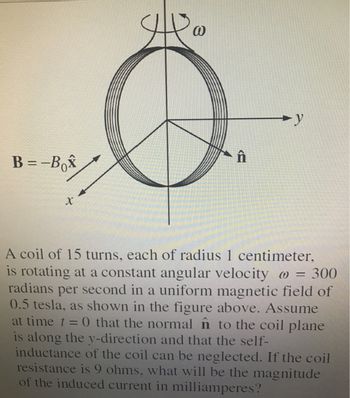 B=-Bo
X
@
y
A coil of 15 turns, each of radius 1 centimeter,
is rotating at a constant angular velocity @ = 300
radians per second in a uniform magnetic field of
0.5 tesla, as shown in the figure above. Assume
at time t = 0 that the normal n to the coil plane
is along the y-direction and that the self-
inductance of the coil can be neglected. If the coil
resistance is 9 ohms, what will be the magnitude
of the induced current in milliamperes?