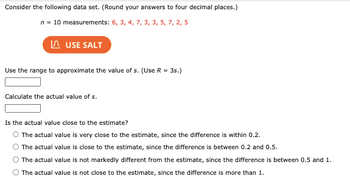 Consider the following data set. (Round your answers to four decimal places.)
n = 10 measurements: 6, 3, 4, 7, 3, 3, 5, 7, 2, 5
USE SALT
Use the range to approximate the value of s. (Use R = 3s.)
Calculate the actual value of s.
Is the actual value close to the estimate?
O The actual value is very close to the estimate, since the difference is within 0.2.
The actual value is close to the estimate, since the difference is between 0.2 and 0.5.
The actual value is not markedly different from the estimate, since the difference is between 0.5 and 1.
The actual value is not close to the estimate, since the difference is more than 1.