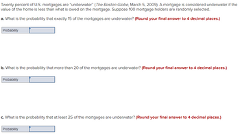 Twenty percent of U.S. mortgages are "underwater" (The Boston Globe, March 5, 2009). A mortgage is considered underwater if the
value of the home is less than what is owed on the mortgage. Suppose 100 mortgage holders are randomly selected.
a. What is the probability that exactly 15 of the mortgages are underwater? (Round your final answer to 4 decimal places.)
Probability
b. What is the probability that more than 20 of the mortgages are underwater? (Round your final answer to 4 decimal places.)
Probability
c. What is the probability that at least 25 of the mortgages are underwater? (Round your final answer to 4 decimal places.)
Probability