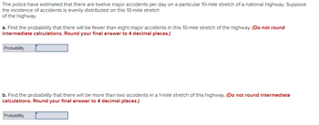 The police have estimated that there are twelve major accidents per day on a particular 10-mile stretch of a national highway. Suppose
the incidence of accidents is evenly distributed on this 10-mile stretch
of the highway.
a. Find the probability that there will be fewer than eight major accidents in this 10-mile stretch of the highway. (Do not round
intermediate calculations. Round your final answer to 4 decimal places.)
Probability
b. Find the probability that there will be more than two accidents in a 1-mile stretch of this highway. (Do not round intermediate
calculations. Round your final answer to 4 decimal places.)
Probability