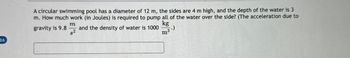 16
A circular swimming pool has a diameter of 12 m, the sides are 4 m high, and the depth of the water is 3
m. How much work (in Joules) is required to pump all of the water over the side? (The acceleration due to
gravity is 9.8 and the density of water is 1000
$2
m
kg
m³
-.)