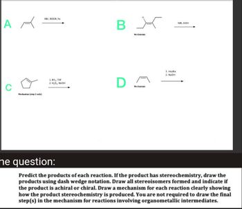 AR
C
Mechanism (step 1 only)
HBr, ROOR, hv
1. BH₂, THE
2. H,O, NaOH
B
D
X
Mechanism:
Mechanism
1. mcpba
2. NaOH
NBS, BOH
he question:
Predict the products of each reaction. If the product has stereochemistry, draw the
products using dash wedge notation. Draw all stereoisomers formed and indicate if
the product is achiral or chiral. Draw a mechanism for each reaction clearly showing
how the product stereochemistry is produced. You are not required to draw the final
step(s) in the mechanism for reactions involving organometallic intermediates.