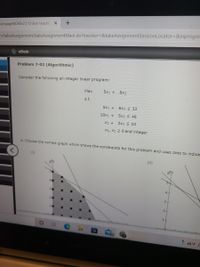 CengageNOWv2 | Online teachin X
n/takeAssignment/takeAssignmentMain.do?invoker3&takeAssignmentSessionLocator=&inprogre:
еВook
Problem 7-02 (Algorithmic)
Consider the following all-integer linear program:
Max
5x1 + 8x2
s.t.
5x1 +
6x2 S 32
10x1 + 5x2 S 46
X1 +
2x2 < 10
X1, X2 2 0 and integer
a. Choose the correct graph which shows the constraints for this problem and uses dots to indica
(1)
(i1)
6
4-
3.
2
1-
44°F C
