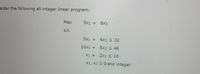 sider the following all-integer linear program:
Max
5x1 +
8X2
s.t.
5x1 +
6x2 < 32
10x1 +
5x2 < 46
X1 +
2x2 < 10
X1, X2 Z 0 and integer
