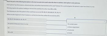 Match the parts of the following description to the most accurate term used to describe them in statistics. Each option is only used once.
A fair spinner has three spaces, colored red, blue, and yellow (represented as R, B, and Y below). For a carnival game, the spinner is spun two times in a row.
Winning requires the spinner landing on red one time and blue the other time (RB or BR).
The following are all of the patterns that could have occurred: RR, RB, RY, BR, BB, BY, YR, YB, YY.
What actually happened is that it landed on red the first time then yellow the second time (RY).
RR, RB, RY, BR, BB, BY, YR, YB, YY
the spinner being spun twice in a row
RY
RB or BR
the sample space
a chance experiment
an outcome
an event