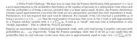 3) Extra Credit Challenge: We have seen in class that the Poisson distribution with parameter A = np is
a good approximation to the probability distribution of the number of successes in n independent trials when each
trial has probability p of being a success, provided that n is large and p small. In fact, the Poisson distribution
remains a good approximation even when the trials are not independent, provided that their dependence is weak.
Furthermore, it is not required that each trial be identical. For example, if the i-th trial had a probability p; of
being a success (i = 1,2, ...,n), then the total number of successes that occur in the n trials is well approximated
by a Poisson random variable with A = n E, Pi, if each Pi is "small" and each trial is independent or only
"weakly dependent." This is called the Poisson paradigm, .
Suppose an experiment has n identical and independent trials, with each trial having k possible outcomes with
probabilities p1,...,Pk respectively. Using the Poisson paradigm, show that if all the p,'s are small then the
probability that no trial outcome occurs more than once is approximately equal to exp(-n(n – 1)E P/2).
