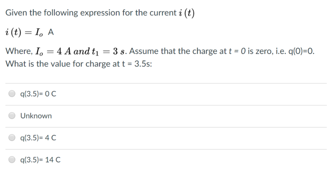 Given the following expression for the current i (t)
Where, Io 4 A and tı 3 s. Assume that the charge at t 0 is zero, i.e. q(0)-0.
What is the value for charge at t 3.5s:
q(3.5)-O C
Unknown
q(3.5)-4 C
q(3.5)- 14 C
