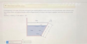 Your answer is partially correct.
A homogeneous, 4-ft-wide, 9.8-ft-long rectangular gate weighing 800 lb is held in place by a horizontal flexible cable as shown in the
figure below. Water acts against the gate, which is hinged at point A. Friction in the hinge is negligible. Determine the tension in the
cable.
Assume L, -9.8 ft. L, -7.2 ft, and 0 = 57°
i
2409.65
Water
Cable
Gate.
Hinge