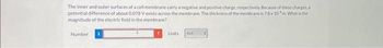 The inner and outer surfaces of a cell membrane carry a negative and positive charge, respectively. Because of these charges, a
potential difference of about 0.078 V exists across the membrane. The thickness of the membrane is 7.8x 10m. What is the
magnitude of the electric field in the membrane?
Number
Units
N/C