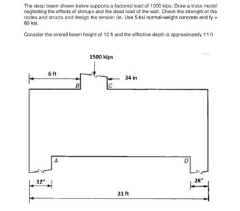 The deep beam shown below supports a factored load of 1500 kips. Draw a truss model
neglecting the effects of stirrups and the dead load of the wall. Check the strength of the
nodes and structs and design the tension tie. Use 5 ksi normal-weight concrete and fy =
60 ksi.
Consider the overall beam height of 12 ft and the effective depth is approximately 11 ft
32"
6 ft
A
B
1500 kips
C
34 in
21 ft
D
28"