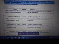 1) Below are a pair of opposing statements from different theories or concepts. Evaluate each
statement. Write a checkmark "V" on its box if the concept is considered the more correct
statement. Write an "X" it is the less correct one of the two.
Example:
Theory 1
Theory 2
versus
This is statement is the more correct This is statement is the less correct one of
one of the two statements
the two statements.
A.
Continental Drift Theory
Seafloor Spreading Theory
versus
continents
oceans/seafloor do not.
The
but the The seafloor also drifts/moves just like the
move
continents.
B.
Seafloor Spreading Theory
Continental Drift Theory
There is no explanation for why the The continents move because of the
continents move.
versus
movement of the seafloor.
C.
Seafloor Spreading Theory
Convection Current
The upward direction of convection There is no explanation why magma rises
currents causes magPage 14e up 20p out of m oceatidges
out of mid-ocean ridges
versus
32°C Partly sU
